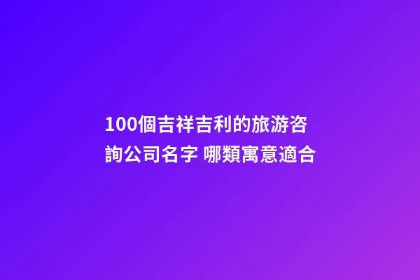 100個吉祥吉利的旅游咨詢公司名字 哪類寓意適合